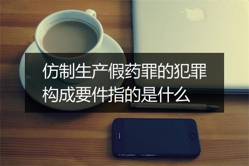 仿制生产假药罪的犯罪构成要件指的是什么