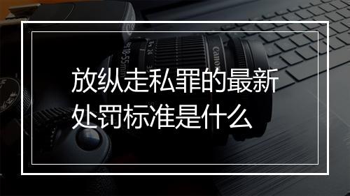 放纵走私罪的最新处罚标准是什么