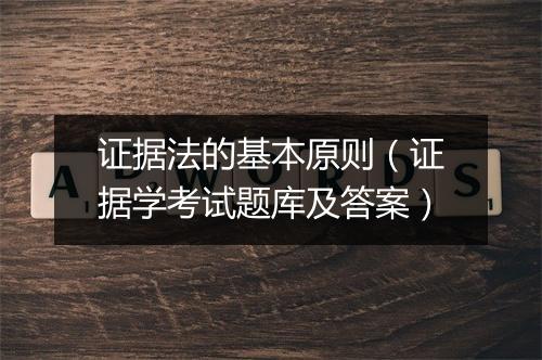 证据法的基本原则(证据学考试题库及答案)