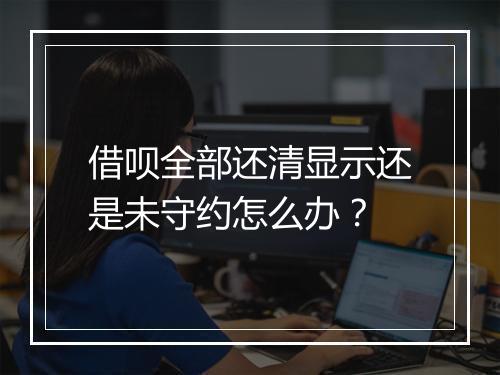 借呗全部还清显示还是未守约怎么办?