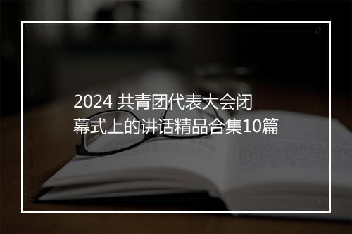 2024 共青团代表大会闭幕式上的讲话精品合集10篇