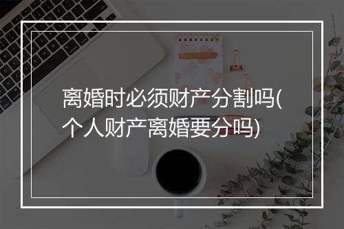离婚时必须财产分割吗(个人财产离婚要分吗)