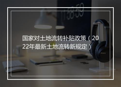 国家对土地流转补贴政策(2022年最新土地流转新规定)