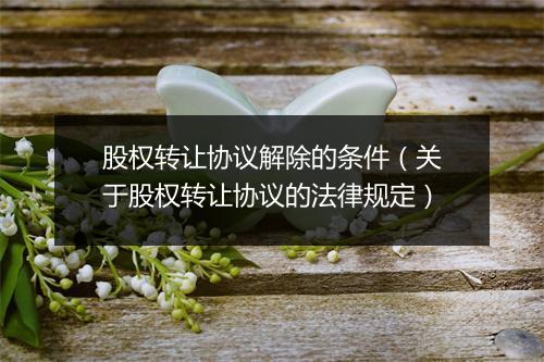 股权转让协议解除的条件(关于股权转让协议的法律规定)