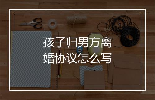 孩子归男方离婚协议怎么写