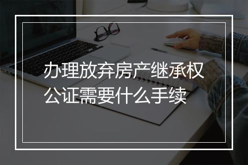 办理放弃房产继承权公证需要什么手续