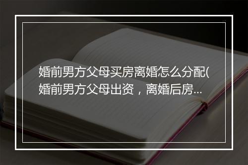 婚前男方父母买房离婚怎么分配(婚前男方父母出资,离婚后房产如何分割)