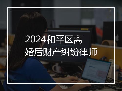 2024和平区离婚后财产纠纷律师