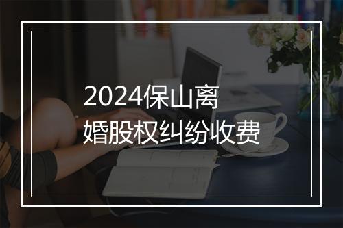 2024保山离婚股权纠纷收费
