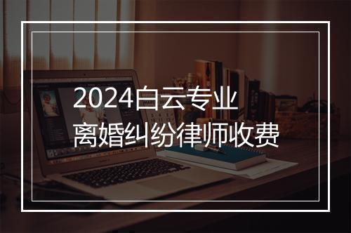 2024白云专业离婚纠纷律师收费