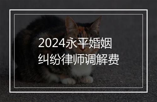 2024永平婚姻纠纷律师调解费