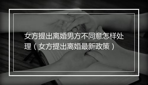 女方提出离婚男方不同意怎样处理(女方提出离婚最新政策)