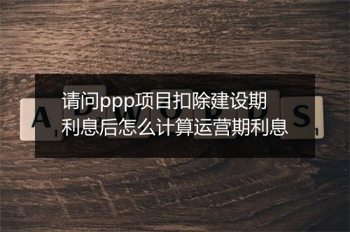 请问ppp项目扣除建设期利息后怎么计算运营期利息