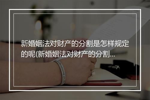 新婚姻法对财产的分割是怎样规定的呢(新婚姻法对财产的分割是怎样规定的?)