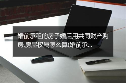 婚前承租的房子婚后用共同财产购房,房屋权属怎么算(婚前承租的房子婚后用共同财产购房,房屋权属)