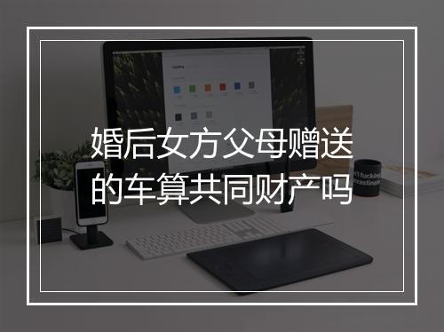 婚后女方父母赠送的车算共同财产吗