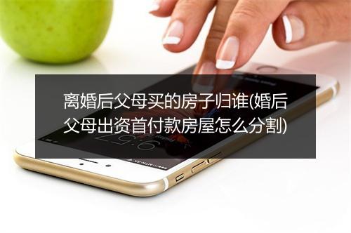 离婚后父母买的房子归谁(婚后父母出资首付款房屋怎么分割)