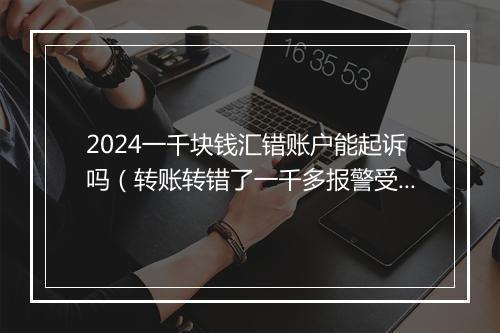 2024一千块钱汇错账户能起诉吗(转账转错了一千多报警受理吗)
