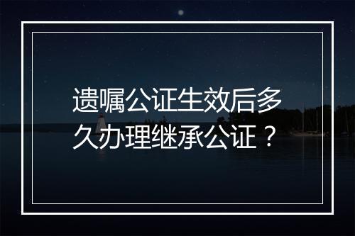 遗嘱公证生效后多久办理继承公证?