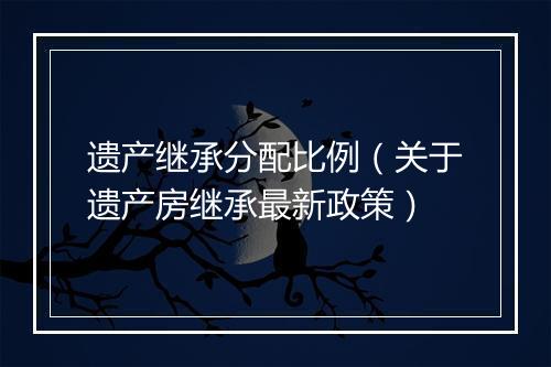 遗产继承分配比例(关于遗产房继承最新政策)