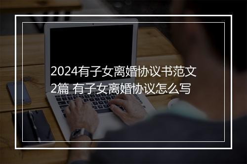 2024有子女离婚协议书范文2篇 有子女离婚协议怎么写