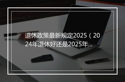 退休政策最新规定2025(2024年退休好还是2025年,养老金能多增加吗?)