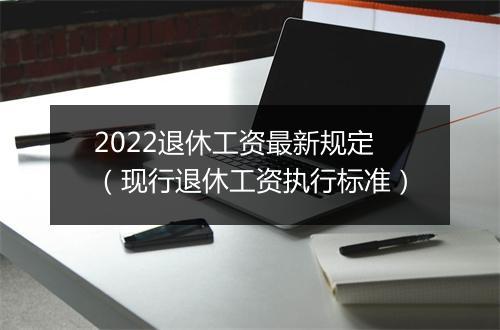 2022退休工资最新规定(现行退休工资执行标准)