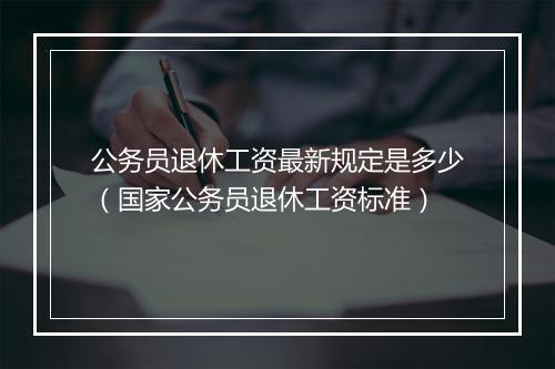 公务员退休工资最新规定是多少(国家公务员退休工资标准)