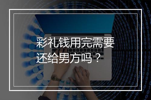 彩礼钱用完需要还给男方吗?