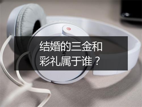 结婚的三金和彩礼属于谁?