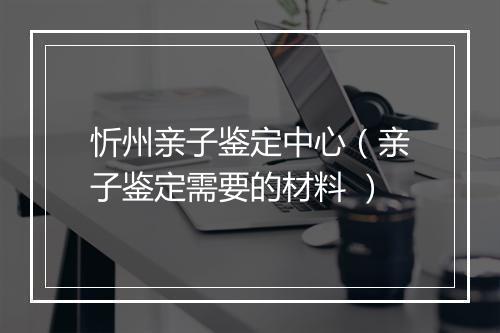 忻州亲子鉴定中心(亲子鉴定需要的材料 )