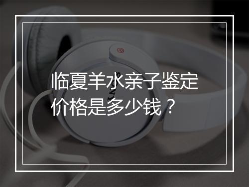 临夏羊水亲子鉴定价格是多少钱?