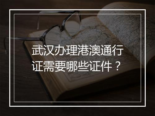 武汉办理港澳通行证需要哪些证件?