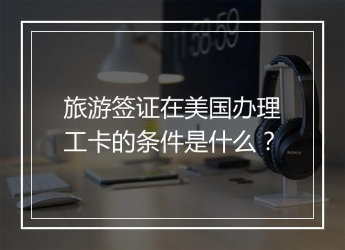 旅游签证在美国办理工卡的条件是什么?