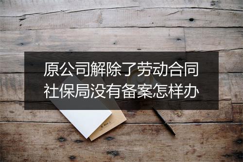 原公司解除了劳动合同社保局没有备案怎样办