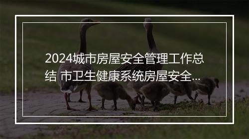 2024城市房屋安全管理工作总结 市卫生健康系统房屋安全专项整治工作总结优选合集10篇