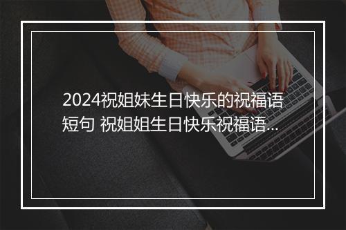 2024祝姐妹生日快乐的祝福语短句 祝姐姐生日快乐祝福语暖心短句推荐8篇