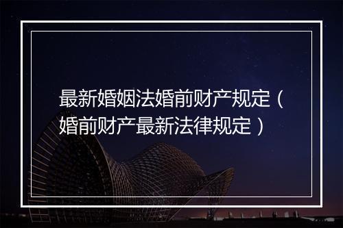 最新婚姻法婚前财产规定(婚前财产最新法律规定)