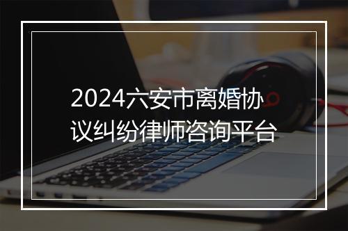 2024六安市离婚协议纠纷律师咨询平台