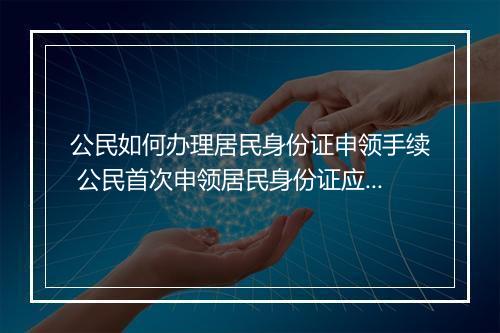 公民如何办理居民身份证申领手续 公民首次申领居民身份证应到哪里办理