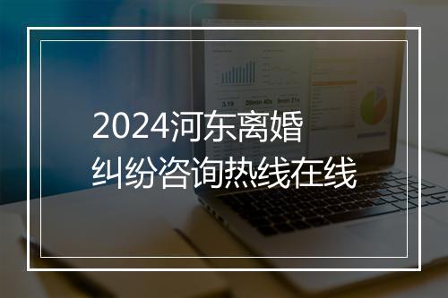 2024河东离婚纠纷咨询热线在线