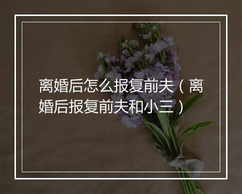 离婚后怎么报复前夫(离婚后报复前夫和小三)