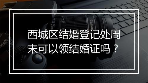 西城区结婚登记处周末可以领结婚证吗?