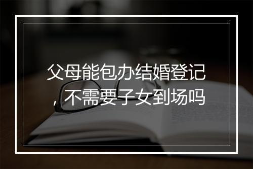 父母能包办结婚登记,不需要子女到场吗