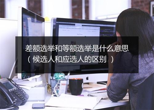 差额选举和等额选举是什么意思(候选人和应选人的区别 )