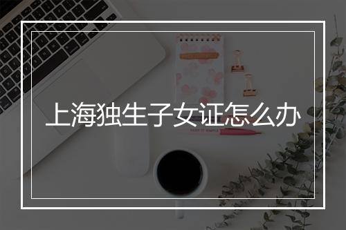上海独生子女证怎么办