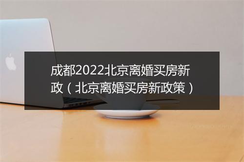 成都2022北京离婚买房新政(北京离婚买房新政策)