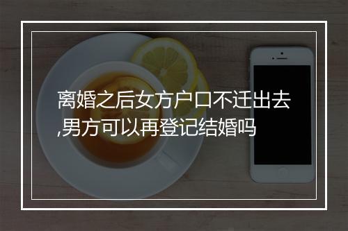 离婚之后女方户口不迁出去,男方可以再登记结婚吗