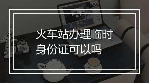 火车站办理临时身份证可以吗