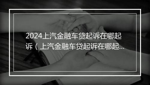 2024上汽金融车贷起诉在哪起诉(上汽金融车贷起诉在哪起诉的)